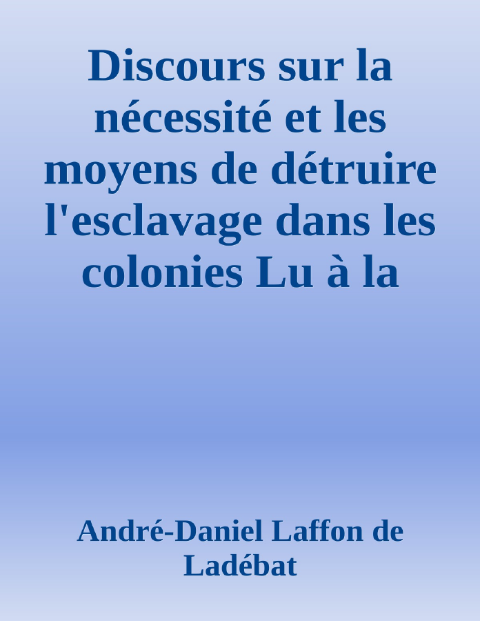 Couverture de Discours sur la nécessité et les moyens de détruire l'esclavage dans les colonies
Lu à la séance publique de l'Académie royale des sciences, belles lettres et arts de Bordeaux, le 26 Août 1788