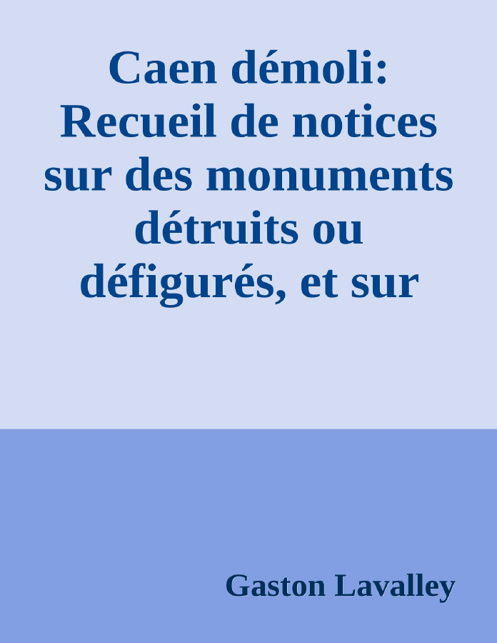 Couverture de Caen démoli: Recueil de notices sur des monuments détruits ou défigurés, et sur l'ancien port de Caen