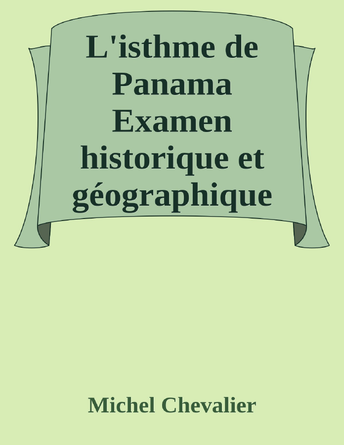 Couverture de L'isthme de Panama
Examen historique et géographique des différentes directions suivant lesquelles on pourrait le percer et des moyens à y employer; suivi d'un aperçu sur l'isthme de Suez.